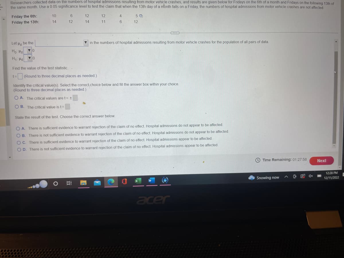 Researchers collected data on the numbers of hospital admissions resulting from motor vehicle crashes, and results are given below for Fridays on the 6th of a month and Fridays on the following 13th of
the same month. Use a 0.05 significance level to test the claim that when the 13th day of a month falls on a Friday, the numbers of hospital admissions from motor vehicle crashes are not affected.
Friday the 6th:
Friday the 13th:
Let u be the
Ho Ha
▼0
H₁ Ha
▼0
10
14
6
12
12
14
12
11
Find the value of the test statistic..
t= (Round to three decimal places as needed.)
4
6
50
12
in the numbers of hospital admissions resulting from motor vehicle crashes for the population of all pairs of data.
1
CHE
Identify the critical value(s). Select the correct choice below and fill the answer box within your choice.
(Round to three decimal places as needed.)
O A. The critical values are t= +
OB. The critical value is t=
State the result of the test. Choose the correct answer below.
OA. There is sufficient evidence to warrant rejection of the claim of no effect. Hospital admissions do not appear to be affected.
OB. There is not sufficient evidence to warrant rejection of the claim of no effect. Hospital admissions do not appear to be affected
OC. There is sufficient evidence to warrant rejection of the claim of no effect. Hospital admissions appear to be affected.
O D. There is not sufficient evidence to warrant rejection of the claim of no effect. Hospital admissions appear to be affected.
acer
Time Remaining: 01:27:58
Snowing now
D
x
Next
12:28 PM
12/11/2022