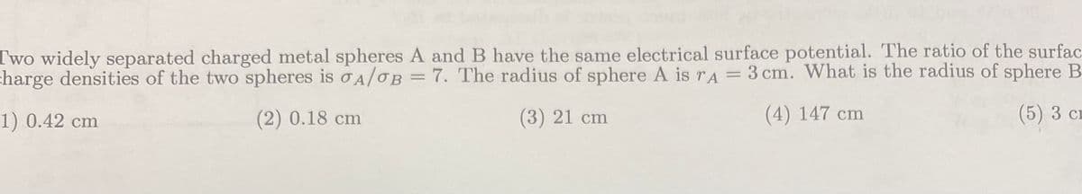 Two widely separated charged metal spheres A and B have the same electrical surface potential. The ratio of the surfac
charge densities of the two spheres is σA/OB = 7. The radius of sphere A is rA = 3 cm. What is the radius of sphere B
1) 0.42 cm
(2) 0.18 cm
(3) 21 cm
(4) 147 cm
(5) 3 cr