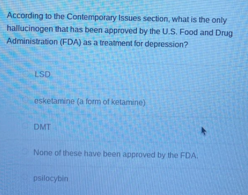 According to the Contemporary Issues section, what is the only
hallucinogen that has been approved by the U.S. Food and Drug
Administration (FDA) as a treatment for depression?
LSD
esketamine (a form of ketamine)
DMT
None of these have been approved by the FDA.
psilocybin
