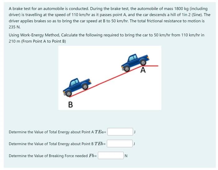 A brake test for an automobile is conducted. During the brake test, the automobile of mass 1800 kg (including
driver) is travelling at the speed of 110 km/hr as it passes point A, and the car descends a hill of 1in 2 (Sine). The
driver applies brakes so as to bring the car speed at B to 50 km/hr. The total frictional resistance to motion is
235 N.
Using Work-Energy Method, Calculate the following required to bring the car to 50 km/hr from 110 km/hr in
210 m (From Point A to Point B)
B
Determine the Value of Total Energy about Point A TE=
Determine the Value of Total Energy about Point B TEb=
Determine the Value of Breaking Force needed Fb=
N
A