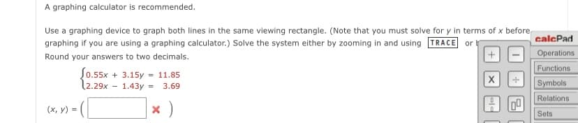 calcPad
Operations
Functions
Symbols
Relations
00
Sets
A graphing calculator is recommended.
Use a graphing device to graph both lines in the same viewing rectangle. (Note that you must solve for y in terms of x before
graphing if you are using a graphing calculator.) Solve the system either by zooming in and using TRACE or b
Round your answers to two decimals.
(0.55x+3.15y11.85
(x, y)
=
-
2.29x 1.43y =
3.69
☑)
ele