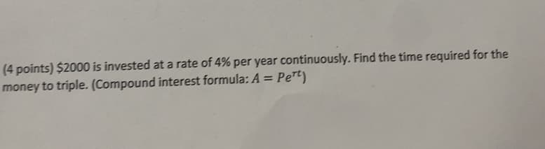 (4 points) $2000 is invested at a rate of 4% per year continuously. Find the time required for the
money to triple. (Compound interest formula: A = Pert)