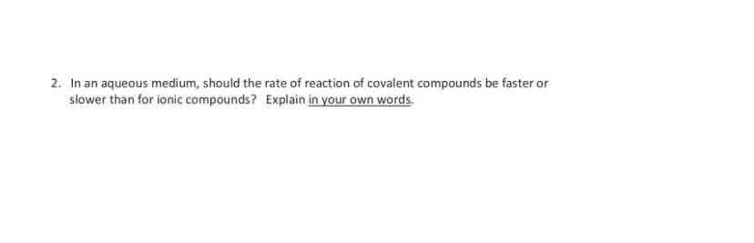 2. In an aqueous medium, should the rate of reaction of covalent compounds be faster or
slower than for ionic compounds? Explain in your own words.