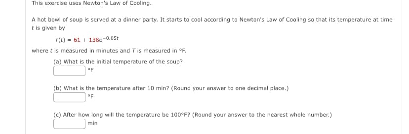 This exercise uses Newton's Law of Cooling.
A hot bowl of soup is served at a dinner party. It starts to cool according to Newton's Law of Cooling so that its temperature at time
t is given by
T(t) = 61+138e-0.05t
where t is measured in minutes and 7 is measured in °F.
(a) What is the initial temperature of the soup?
°F
(b) What is the temperature after 10 min? (Round your answer to one decimal place.)
°F
(c) After how long will the temperature be 100°F? (Round your answer to the nearest whole number.)
min
