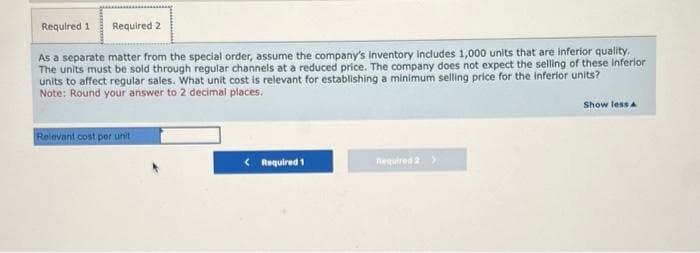 Required 1 Required 2
As a separate matter from the special order, assume the company's Inventory includes 1,000 units that are inferior quality.
The units must be sold through regular channels at a reduced price. The company does not expect the selling of these inferior
units to affect regular sales. What unit cost is relevant for establishing a minimum selling price for the inferior units?
Note: Round your answer to 2 decimal places.
Relevant cost per unit
< Required 1
Required 2 >
Show less A