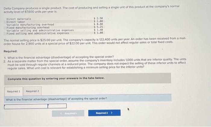Delta Company produces a single product. The cost of producing and selling a single unit of this product at the company's normal
activity level of 87,600 units per year is:
Direct materials
Direct labor
Variable manufacturing overhead
Fixed manufacturing overhead
Variable selling and administrative expenses.
Fixed selling and administrative expenses
$ 2.50
$ 2.00
$ 0.80
$5.25
$ 1.40.
$ 1.00
The normal selling price is $25.00 per unit. The company's capacity is 122,400 units per year. An order has been received from a mail-
order house for 2,900 units at a special price of $22.00 per unit. This order would not affect regular sales or total fixed costs.
Required:
1. What is the financial advantage (disadvantage) of accepting the special order?
2. As a separate matter from the special order, assume the company's inventory includes 1,000 units that are inferior quality. The units
must be sold through regular channels at a reduced price. The company does not expect the selling of these inferior units to affect
regular sales. What unit cost is relevant for establishing a minimum selling price for the inferior units?
Complete this question by entering your answers in the tabs below.
Required 1 Required 2
What is the financial advantage (disadvantage) of accepting the special order?
< Required!
Required 2 >