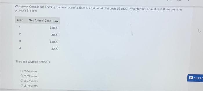 Waterway Corp. is considering the purchase of a piece of equipment that costs $21800. Projected net annual cash flows over the
project's life are:
Year Net Annual Cash Flow
1
$3000
2
3
4
The cash payback period is
O 2.46 years.
O 2.63 years.
O 2.37 years.
O 2.44 years.
8800
15800
8200
SUPPC