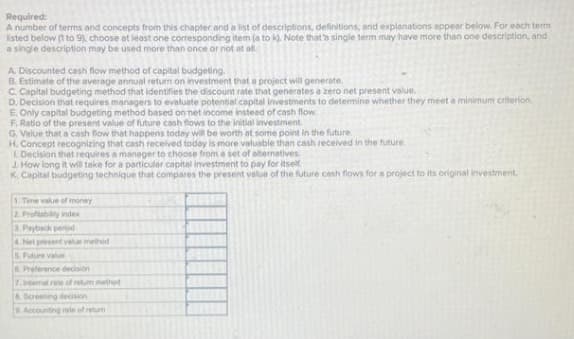 Required:
A number of terms and concepts from this chapter and a list of descriptions, definitions, and explanations appear below. For each term
listed below (1 to 9), choose at least one corresponding item (a to k). Note that's single term may have more than one description, and
a single description may be used more than once or not at all.
A. Discounted cash flow method of capital budgeting.
B. Estimate of the average annual return on investment that a project will generate.
C. Capital budgeting method that identifies the discount rate that generates a zero net present value.
D. Decision that requires managers to evaluate potential capital investments to determine whether they meet a minimum criterion,
E, Only capital budgeting method based on net income instead of cash flow.
F. Ratio of the present value of future cash flows to the initial investment.
G. Value that a cash flow that happens today will be worth at some point in the future.
H. Concept recognizing that cash received today is more valuable than cash received in the future.
1. Decision that requires a manager to choose from a set of alternatives.
J. How long it will take for a particular capital investment to pay for itself
K. Capital budgeting technique that compares the present value of the future cash flows for a project to its original investment
1. Time value of money
2. Profitability index
3. Payback period
4. Net present value method
5. Future value
6. Preference decision
7. Intemal rate of retum method
& Screening decision
9. Accounting rate of retur