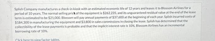 Splish Company manufactures a check-in kiosk with an estimated economic life of 12 years and leases it to Blossom Airlines for a
period of 10 years. The normal selling prick of the equipment is $262,235, and its unguaranteed residual value at the end of the lease
term is estimated to be $21,000. Blossom will pay annual payments of $37,600 at the beginning of each year. Splish incurred costs of
$184,300 in manufacturing the equipment and $3,800 in sales commissions in closing the lease. Splish has determined that the
collectibility of the lease payments is probable and that the implicit interest rate is 10%. Blossom Airlines has an incremental
borrowing rate of 10%.
Click here to view factor tables.