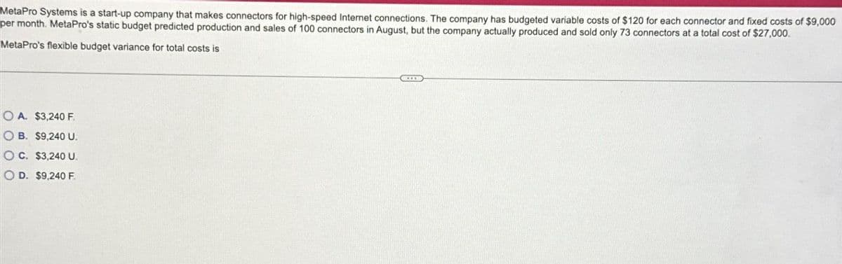 MetaPro Systems is a start-up company that makes connectors for high-speed Internet connections. The company has budgeted variable costs of $120 for each connector and fixed costs of $9,000
per month. MetaPro's static budget predicted production and sales of 100 connectors in August, but the company actually produced and sold only 73 connectors at a total cost of $27,000.
MetaPro's flexible budget variance for total costs is
OA. $3,240 F.
OB. $9,240 U.
OC. $3,240 U.
OD. $9,240 F.