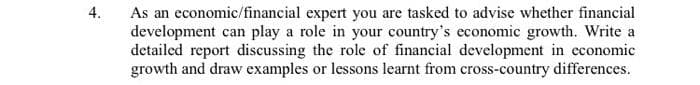 4.
As an economic/financial expert you are tasked to advise whether financial
development can play a role in your country's economic growth. Write a
detailed report discussing the role of financial development in economic
growth and draw examples or lessons learnt from cross-country differences.