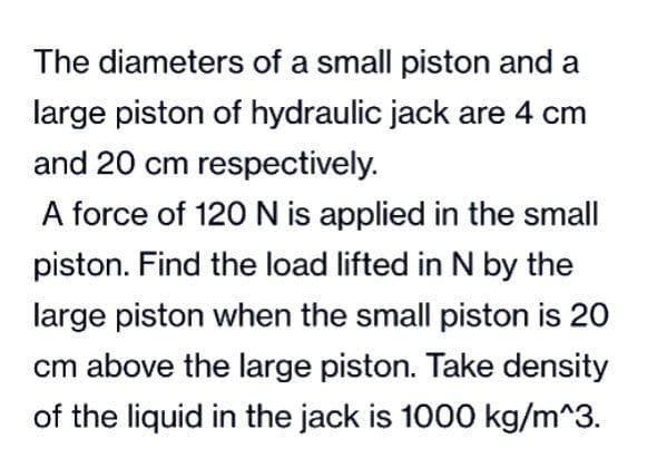 The diameters of a small piston and a
large piston of hydraulic jack are 4 cm
and 20 cm respectively.
A force of 120 N is applied in the small
piston. Find the load lifted in N by the
large piston when the small piston is 20
cm above the large piston. Take density
of the liquid in the jack is 1000 kg/m^3.
