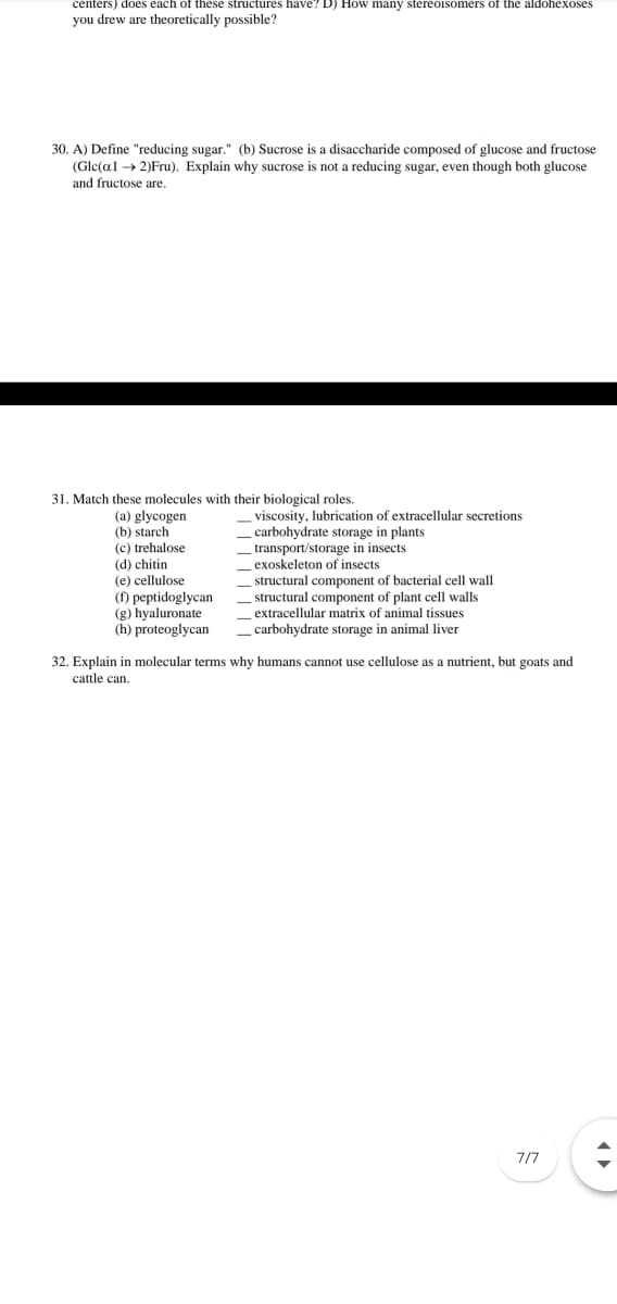 centers) does each of these structures have? D) How many stereoisomers of the aldohexoses
you drew are theoretically possible?
30. A) Define "reducing sugar." (b) Sucrose is a disaccharide composed of glucose and fructose
(Gle(al → 2)Fru). Explain why sucrose is not a reducing sugar, even though both glucose
and fructose are.
31. Match these molecules with their biological roles.
viscosity, lubrication of extracellular secretions
carbohydrate storage in plants
transport/storage in insects
exoskeleton of insects
(a) glycogen
(b) starch
(c) trehalose
(d) chitin
(e) cellulose
(f) peptidoglycan
(g) hyaluronate
(h) proteoglycan
structural component of bacterial cell wall
structural component of plant cell walls
extracellular matrix of animal tissues
carbohydrate storage in animal liver
32. Explain in molecular terms why humans cannot use cellulose as a nutrient, but goats and
cattle can.
7/7
