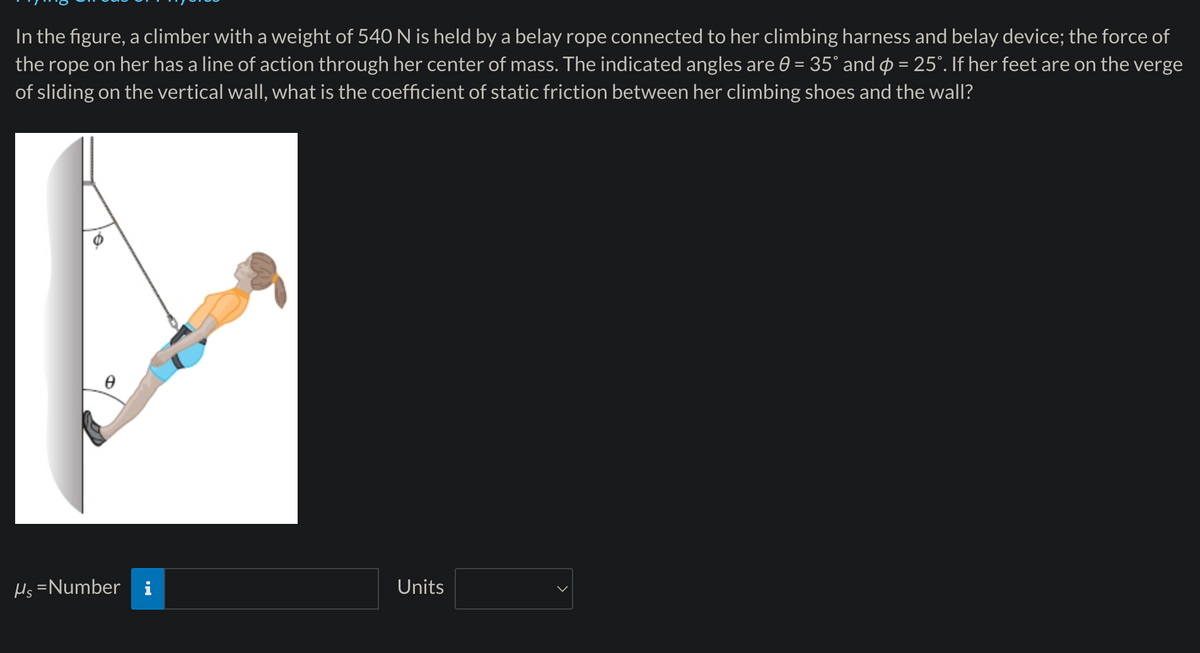 In the figure, a climber with a weight of 540 N is held by a belay rope connected to her climbing harness and belay device; the force of
the rope on her has a line of action through her center of mass. The indicated angles are 0 = 35° and = 25°. If her feet are on the verge
of sliding on the vertical wall, what is the coefficient of static friction between her climbing shoes and the wall?
μs=Number
Units