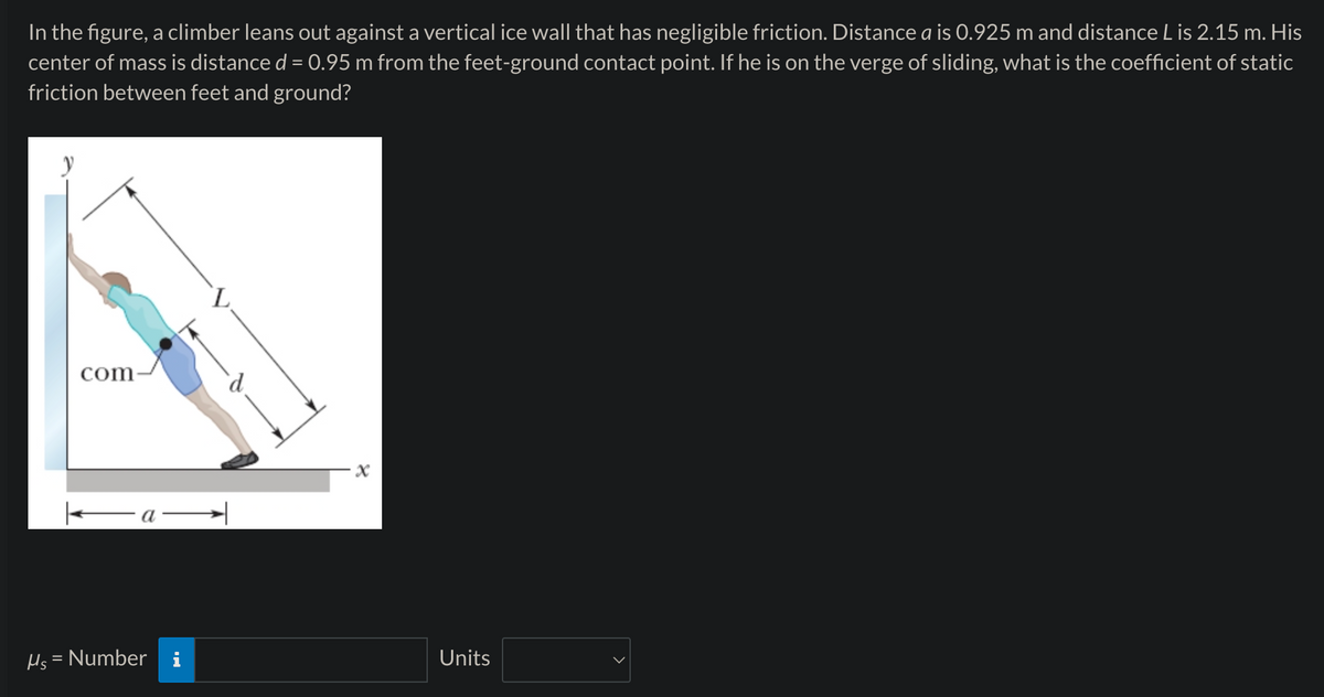 In the figure, a climber leans out against a vertical ice wall that has negligible friction. Distance a is 0.925 m and distance L is 2.15 m. His
center of mass is distance d = 0.95 m from the feet-ground contact point. If he is on the verge of sliding, what is the coefficient of static
friction between feet and ground?
com
a
x
HsNumber i
Units