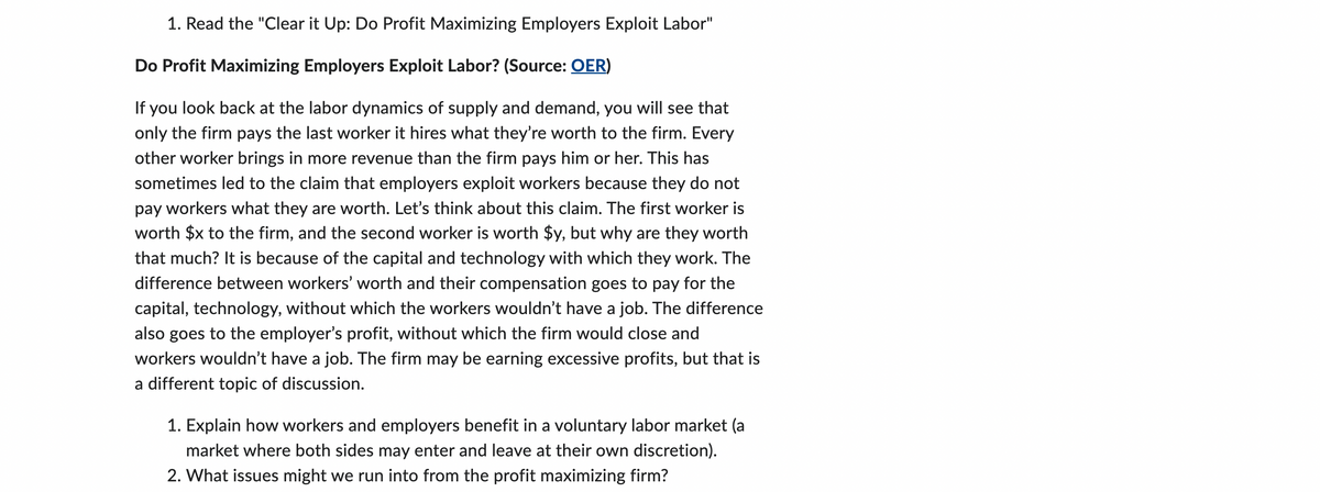 1. Read the "Clear it Up: Do Profit Maximizing Employers Exploit Labor"
Do Profit Maximizing Employers Exploit Labor? (Source: OER)
If you look back at the labor dynamics of supply and demand, you will see that
only the firm pays the last worker it hires what they're worth to the firm. Every
other worker brings in more revenue than the firm pays him or her. This has
sometimes led to the claim that employers exploit workers because they do not
pay workers what they are worth. Let's think about this claim. The first worker is
worth $x to the firm, and the second worker is worth $y, but why are they worth
that much? It is because of the capital and technology with which they work. The
difference between workers' worth and their compensation goes to pay for the
capital, technology, without which the workers wouldn't have a job. The difference
also goes to the employer's profit, without which the firm would close and
workers wouldn't have a job. The firm may be earning excessive profits, but that is
a different topic of discussion.
1. Explain how workers and employers benefit in a voluntary labor market (a
market where both sides may enter and leave at their own discretion).
2. What issues might we run into from the profit maximizing firm?