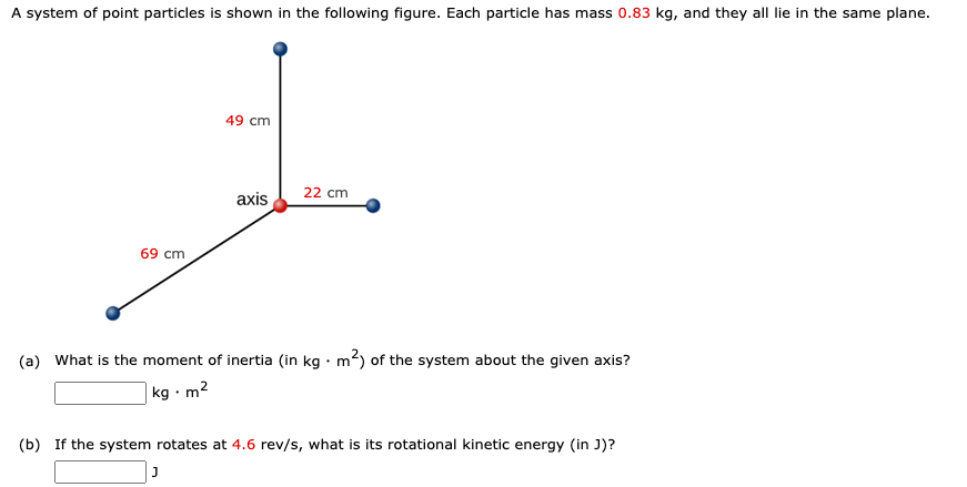 A system of point particles is shown in the following figure. Each particle has mass 0.83 kg, and they all lie in the same plane.
49 cm
22 cm
axis
69 cm
(a) What is the moment of inertia (in kg · m?) of the system about the given axis?
|kg · m2
(b) If the system rotates at 4.6 rev/s, what is its rotational kinetic energy (in J)?
