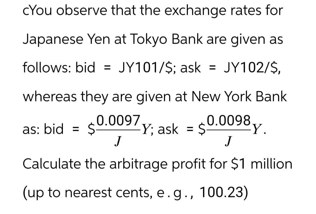 cYou observe that the exchange rates for
Japanese Yen at Tokyo Bank are given as
follows: bid = JY101/$; ask = JY102/$,
whereas they are given at New York Bank
as: bid = $ 0.0097 Y; ask = $ 0.0098y.
J
J
Calculate the arbitrage profit for $1 million
(up to nearest cents, e.g., 100.23)