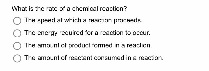 What is the rate of a chemical reaction?
The speed at which a reaction proceeds.
The energy required for a reaction to occur.
The amount of product formed in a reaction.
O The amount of reactant consumed in a reaction.
