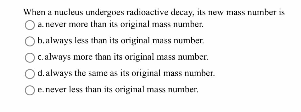 When a nucleus undergoes radioactive decay, its new mass number is
a. never more than its original mass number.
b. always less than its original mass number.
c. always more than its original mass number.
d. always the same as its original mass number.
e. never less than its original mass number.