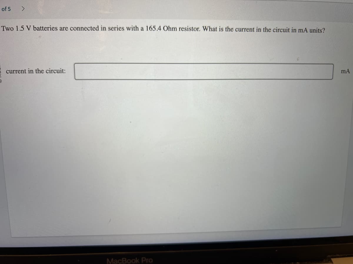 of 5
>
Two 1.5 V batteries are connected in series with a 165.4 Ohm resistor. What is the current in the circuit in mA units?
current in the circuit:
MacBook Pro
mA