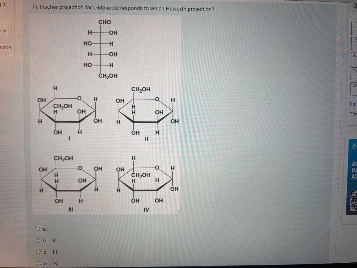 17
t of
estion
The Fischer projection for L-idose corresponds to which Haworth projection?
ОН
H
ОН
Н
Н
CH2OH
Н
ОН
CH2OH
Н
Н
ОН
O a. I
O b. II
О с.
с.
III
O d. IV
-0. Н
ОН
Н
Н
HO-
Н-
HO——─H
ОН
Н
CHO
ОН
Н
ОН
CH₂OH
ОН
-Н
-ОН
бук
ОН
H
ОН
CH₂OH
Н
H
H
ОН
Н
"I
CH2OH
Н
ОН
О
IV
ОН
Н
О
H
ОН
ОН
ОН
I
Q
1
7
13
19
25
Fini
Tim
АС
IN
AT
Dако