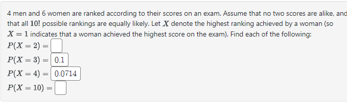 4 men and 6 women are ranked according to their scores on an exam. Assume that no two scores are alike, and
that all 10! possible rankings are equally likely. Let X denote the highest ranking achieved by a woman (so
X = 1 indicates that a woman achieved the highest score on the exam). Find each of the following:
P(X = 2)=
P(X=3)=0.1
P(X 4) 0.0714
=
=
P(X = 10) =