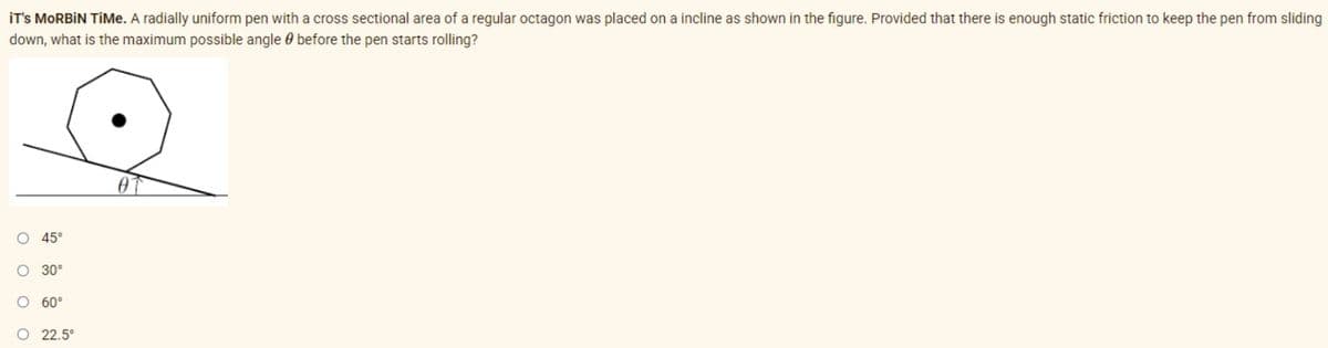 IT'S MORBIN TiMe. A radially uniform pen with a cross sectional area of a regular octagon was placed on a incline as shown in the figure. Provided that there is enough static friction to keep the pen from sliding
down, what is the maximum possible angle before the pen starts rolling?
O 45°
O 30°
60°
O 22.5°
ο ο ο ο
