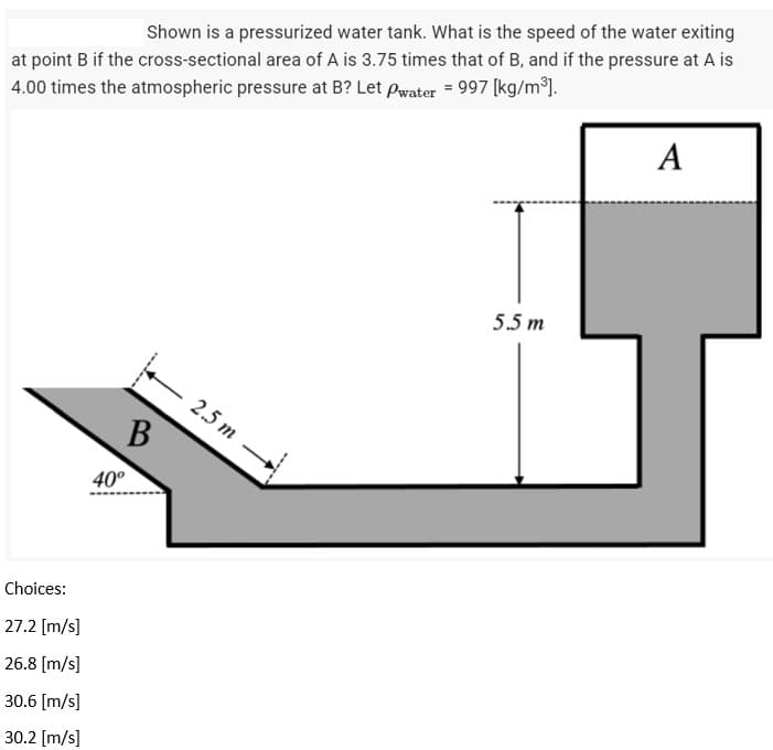 Shown is a pressurized water tank. What is the speed of the water exiting
at point B if the cross-sectional area of A is 3.75 times that of B, and if the pressure at A is
4.00 times the atmospheric pressure at B? Let Pwater = 997 [kg/m³].
A
5.5 m
Choices:
27.2 [m/s]
26.8 [m/s]
30.6 [m/s]
30.2 [m/s]
40°
B
2.5 m