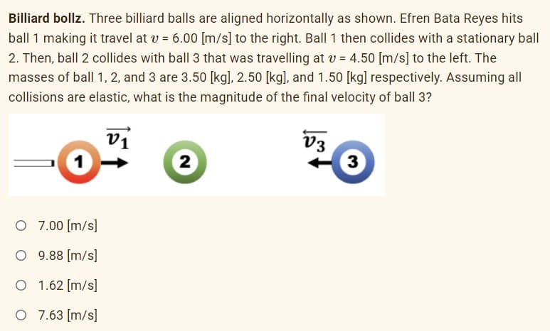 Billiard bollz. Three billiard balls are aligned horizontally as shown. Efren Bata Reyes hits
ball 1 making it travel at v = 6.00 [m/s] to the right. Ball 1 then collides with a stationary ball
2. Then, ball 2 collides with ball 3 that was travelling at v = 4.50 [m/s] to the left. The
masses of ball 1, 2, and 3 are 3.50 [kg], 2.50 [kg], and 1.50 [kg] respectively. Assuming all
collisions are elastic, what is the magnitude of the final velocity of ball 3?
vi
V3
2
3
O 7.00 [m/s]
O 9.88 [m/s]
O 1.62 [m/s]
O 7.63 [m/s]