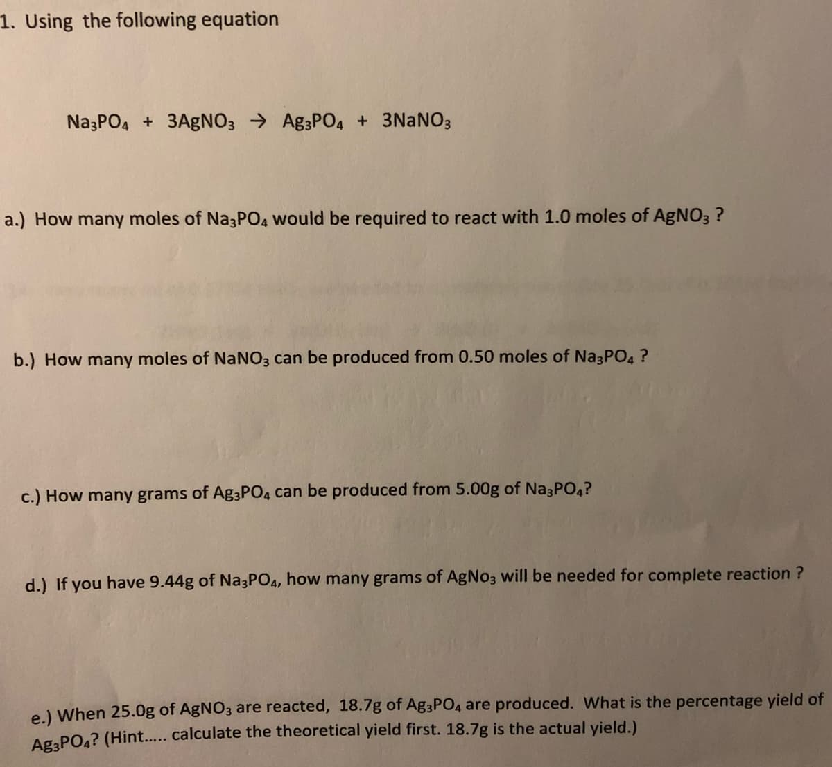 1. Using the following equation
Na3PO4 + 3AgNO3 → Ag3PO4 + 3NANO3
a.) How many moles of Na3PO4 would be required to react with 1.0 moles of AgNO3 ?
b.) How many moles of NANO3 can be produced from 0.50 moles of Na3PO4 ?
c.) How many grams of Ag3PO4 can be produced from 5.00g of Na3P04?
d.) If you have 9.44g of Na3PO4, how many grams of AgNo3 will be needed for complete reaction ?
e) When 25.0g of AgNO3 are reacted, 18.7g of Ag3PO4 are produced. What is the percentage yield of
Ag.PO4? (Hint.. calculate the theoretical yield first. 18.7g is the actual yield.)
