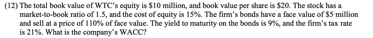 (12) The total book value of WTC's equity is $10 million, and book value per share is $20. The stock has a
market-to-book ratio of 1.5, and the cost of equity is 15%. The firm's bonds have a face value of $5 million
and sell at a price of 110% of face value. The yield to maturity on the bonds is 9%, and the firm's tax rate
is 21%. What is the company's WACC?
