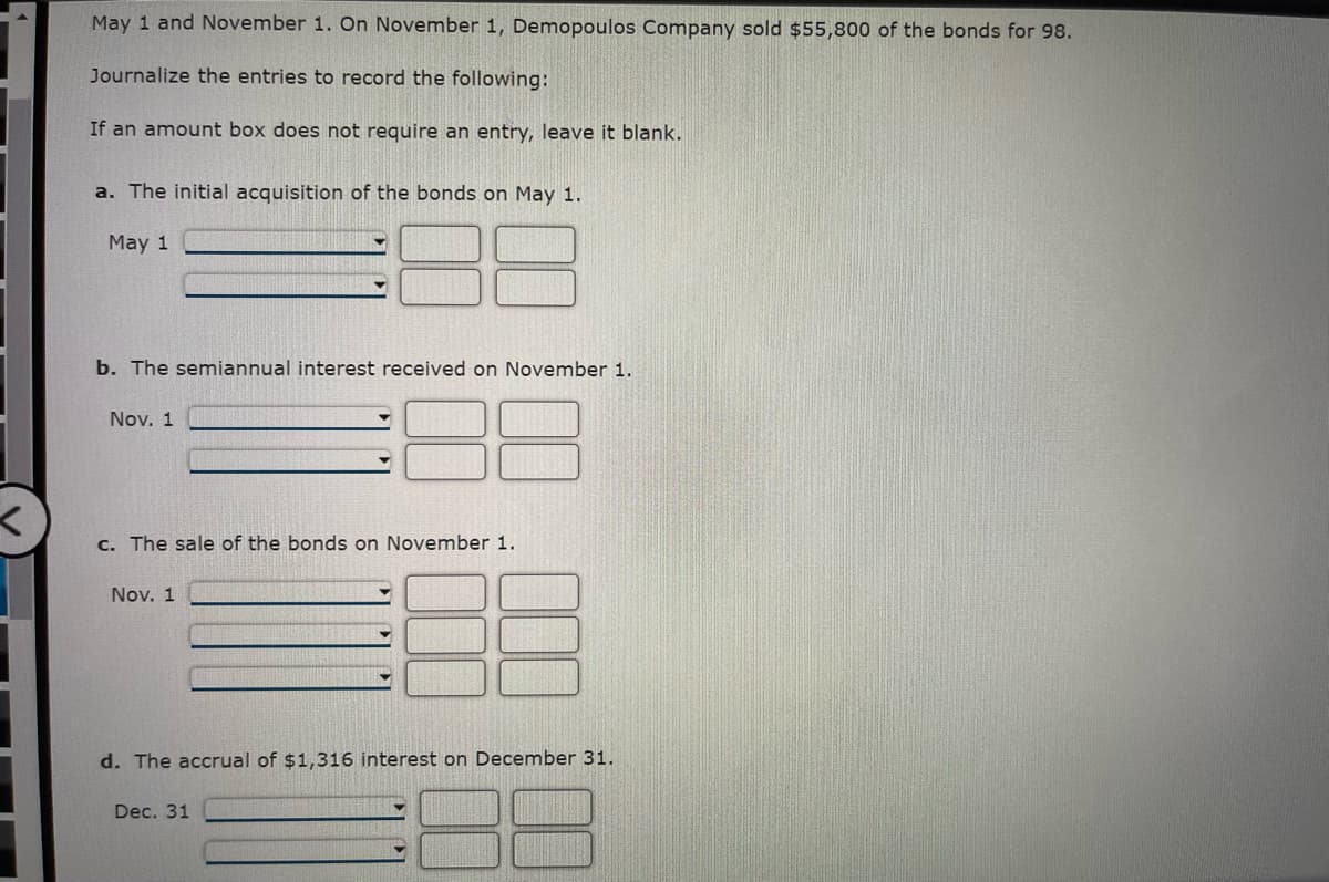 May 1 and November 1. On November 1, Demopoulos Company sold $55,800 of the bonds for 98.
Journalize the entries to record the following:
If an amount box does not require an entry, leave it blank.
a. The initial acquisition of the bonds on May 1.
May 1
b. The semiannual interest received on November 1.
Nov. 1
c. The sale of the bonds on November 1.
Nov. 1
d. The accrual of $1,316 interest on December 31.
Dec. 31