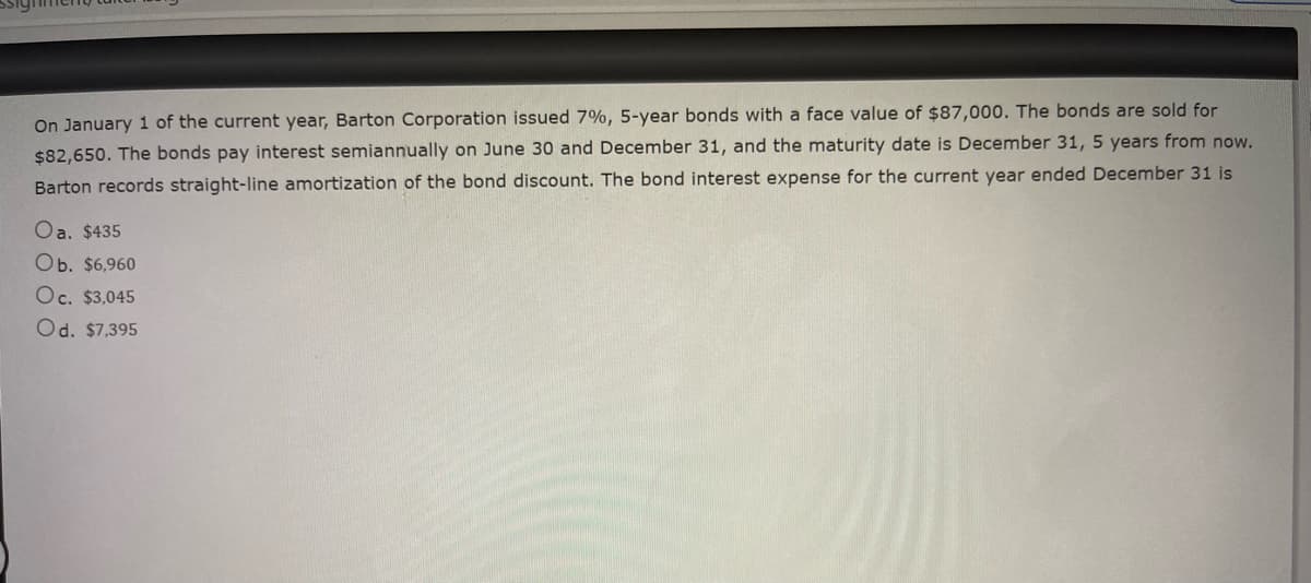 On January 1 of the current year, Barton Corporation issued 7%, 5-year bonds with a face value of $87,000. The bonds are sold for
$82,650. The bonds pay interest semiannually on June 30 and December 31, and the maturity date is December 31, 5 years from now.
Barton records straight-line amortization of the bond discount. The bond interest expense for the current year ended December 31 is
Oa. $435
Ob. $6,960
Oc. $3,045
Od. $7,395