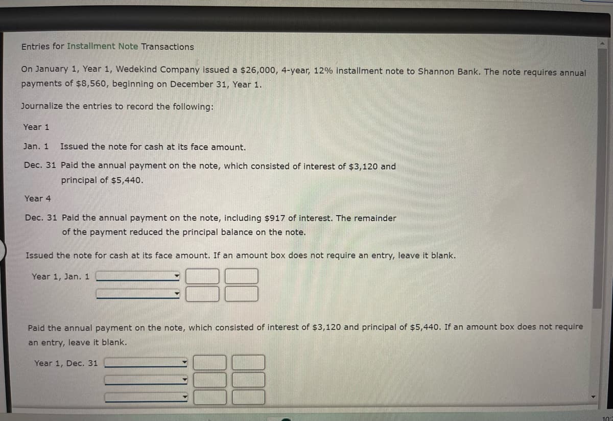 Entries for Installment Note Transactions
On January 1, Year 1, Wedekind Company issued a $26,000, 4-year, 12% installment note to Shannon Bank. The note requires annual
payments of $8,560, beginning on December 31, Year 1.
Journalize the entries to record the following:
Year 1
Jan. 1 Issued the note for cash at its face amount.
Dec. 31 Paid the annual payment on the note, which consisted of interest of $3,120 and
principal of $5,440.
Year 4
Dec. 31 Paid the annual payment on the note, including $917 of interest. The remainder
of the payment reduced the principal balance on the note.
Issued the note for cash at its face amount. If an amount box does not require an entry, leave it blank.
Year 1, Jan. 1
Paid the annual payment on the note, which consisted of interest of $3,120 and principal of $5,440. If an amount box does not require
an entry, leave it blank.
Year 1, Dec. 31
10:2