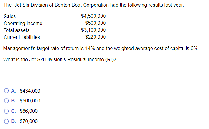 The Jet Ski Division of Benton Boat Corporation had the following results last year.
Sales
$4,500,000
$500,000
Operating income
Total assets
$3,100,000
Current liabilities
$220,000
Management's target rate of return is 14% and the weighted average cost of capital is 6%.
What is the Jet Ski Division's Residual Income (RI)?
O A. $434,000
B. $500,000
OC. $66,000
D. $70,000