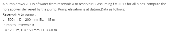 A pump draws 20 L/s of water from reservoir A to reservoir B. Assuming f = 0.013 for all pipes, compute the
horsepower delivered by the pump. Pump elevation is at datum.Data as follows:
Reservoir A to pump.
L= 500 m, D = 200 mm, EL. = 15 m
Pump to Reservoir B
L= 1200 m, D = 150 mm, EL. = 60 m
