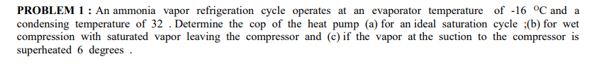 PROBLEM 1 : An ammonia vapor refrigeration cycle operates at an evaporator temperature of -16 °C and a
condensing temperature of 32 . Determine the cop of the heat pump (a) for an ideal saturation cycle ;(b) for wet
compression with saturated vapor leaving the compressor and (c) if the vapor at the suction to the compressor is
superheated 6 degrees .
