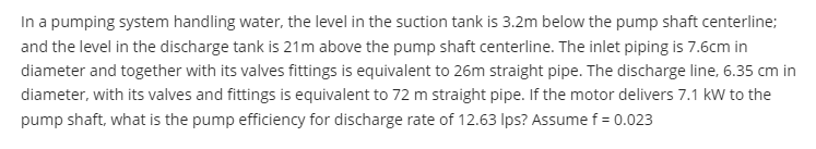 In a pumping system handling water, the level in the suction tank is 3.2m below the pump shaft centerline;
and the level in the discharge tank is 21m above the pump shaft centerline. The inlet piping is 7.6cm in
diameter and together with its valves fittings is equivalent to 26m straight pipe. The discharge line, 6.35 cm in
diameter, with its valves and fittings is equivalent to 72 m straight pipe. If the motor delivers 7.1 kW to the
pump shaft, what is the pump efficiency for discharge rate of 12.63 Ips? Assume f= 0.023
