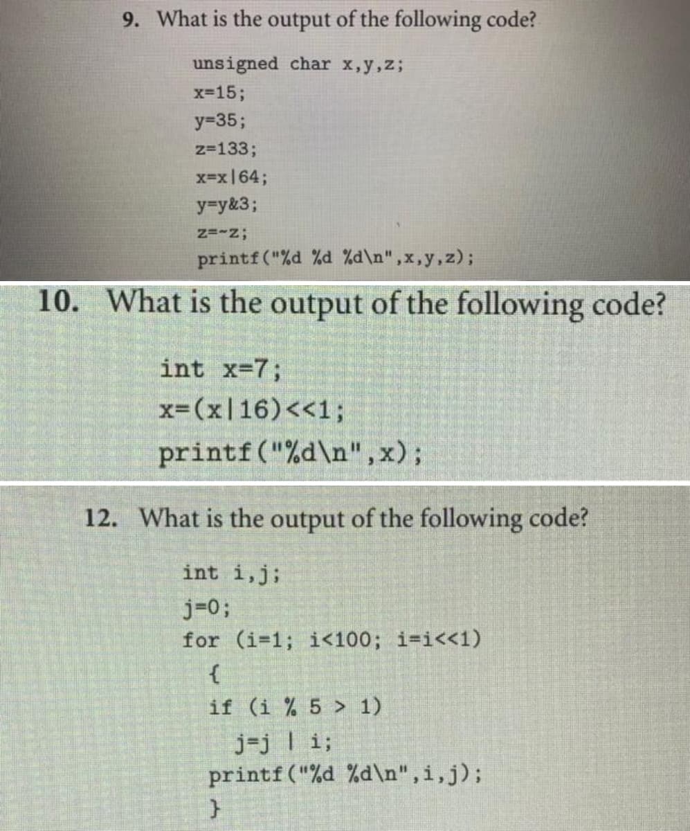 9. What is the output of the following code?
unsigned char x,y,z;
x=15;
y=35;
z=133;
x=x|64;
y=y&3;
Z=~Z;
printf("%d %d %d\n",x,y, z);
10. What is the output of the following code?
int x=7;
x=(x16) <<1;
printf("%d\n",x);
12. What is the output of the following code?
int i, j;
j=0;
for (i-1; i<100; i-i<<1)
{
if (i % 5 > 1)
j=j | i;
printf ("%d %d\n",i,j);
}