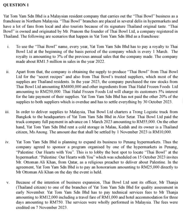 QUESTION 1
Yat Tom Yam Sdn Bhd is a Malaysian resident company that carries out the "Thai Bowl" business as a
franchisee in Northern Malaysia. "Thai Bowl" branches are placed in several delis in hypermarkets and
have a lot of fans from local and also tourists because of its signature Thailand original taste. "Thai
Bowl" is owned and originated by Mr. Pranom the founder of Thai Bowl Ltd, a company registered in
Thailand. The following are scenarios that happen in Yat Tom Yam Sdn Bhd as a franchisee:
i. To use the "Thai Bowl" name, every year, Yat Tom Yam Sdn Bhd has to pay a royalty to Thai
Bowl Ltd at the beginning of the basis period of the company which is every 1 March. The
royalty is amounting to 3% of the previous annual sales that the company made. The company
made about RM1.5 million in sales in the year 2022.
ii. Apart from that, the company is obtaining the supply to produce "Thai Bowl" from Thai Bowl
Ltd for the "secret recipes" and also from Thai Bowl's trusted suppliers, which most of the
supplies are Thailand residents. In the year 2023, the company purchased the raw stocks from
Thai Bowl Ltd amounting RM400,000 and other ingredients from Thai Halal Frozen Foods Ltd
amounting to RM250,000. Thai Halal Frozen Foods Ltd will charge its customers 5% interest
for the late payment of their supplies. Yat Tom Yam Sdn Bhd has not paid the other 20% of the
supplies to both suppliers which is overdue and has to settle everything by 30 October 2023.
iii. In order to deliver supplies to Malaysia, Thai Bowl Ltd charters a Trong Logistic truck from
Bangkok to the headquarters of Yat Tom Yam Sdn Bhd in Alor Setar. Thai Bowl Ltd paid the
truck company full payment in advance on 1 March 2023 amounting to RM55,000. On the other
hand, Yat Tom Yam Sdn Bhd rent a cold storage in Malau, Kedah and its owner is a Thailand
citizen, Ms Anong. The amount due that shall be settled by 1 November 2023 is RM10,000.
iv.
V.
Yat Tom Yam Sdn Bhd is planning to expand its business to Penang hypermarkets. Thus the
company agreed to sponsor a program organised by one of the hypermarkets in Penang,
"Palestine: Our Hearts with You". This is to lobby the best spot to locate "Thai Bowl" at the
hypermarket. "Palestine: Our Hearts with You" which was scheduled on 15 October 2023 invites
Mr. Ottoman Ali Khan, from Qatar, as a religious preacher to deliver about Palestine. In the
agreement, Yat Tom Yam Sdn Bhd is to pay an honorarium amounting to RM25,000 directly to
Mr Ottoman Ali Khan on the day the event is held.
Because of the intention of business expansion, Thai Bowl Ltd sent its officer, Mr Thanja
(Thailand citizen) to one of the branches of Yat Tom Yam Sdn Bhd for quality assessment in
early November. Yat Tom Yam Sdn Bhd has to pay technical services fees to Mr Thanja
amounting to RM12,000 including a travel fare of RM1,000 and hotel accommodation for three
days amounting to RM750. The services were wholly performed in Malaysia. The fees were
credited on 7 November 2023.