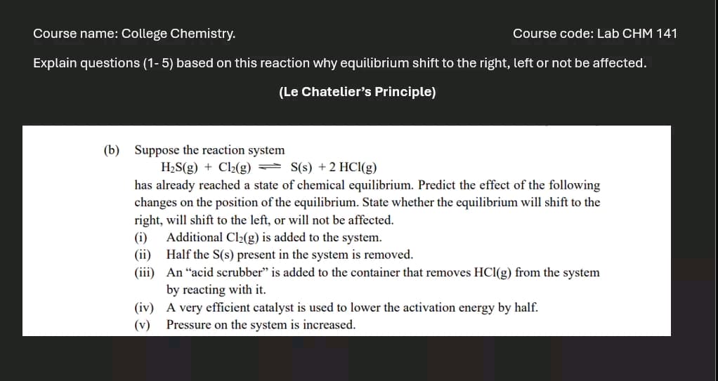 Course name: College Chemistry.
Course code: Lab CHM 141
Explain questions (1-5) based on this reaction why equilibrium shift to the right, left or not be affected.
(Le Chatelier's Principle)
(b) Suppose the reaction system
H2S(g) + Cl2(g) S(s) + 2 HCl(g)
has already reached a state of chemical equilibrium. Predict the effect of the following
changes on the position of the equilibrium. State whether the equilibrium will shift to the
right, will shift to the left, or will not be affected.
(i)
Additional Cl2(g) is added to the system.
(ii) Half the S(s) present in the system is removed.
(iii) An "acid scrubber" is added to the container that removes HCl(g) from the system
by reacting with it.
(iv) A very efficient catalyst is used to lower the activation energy by half.
(v)
Pressure on the system is increased.