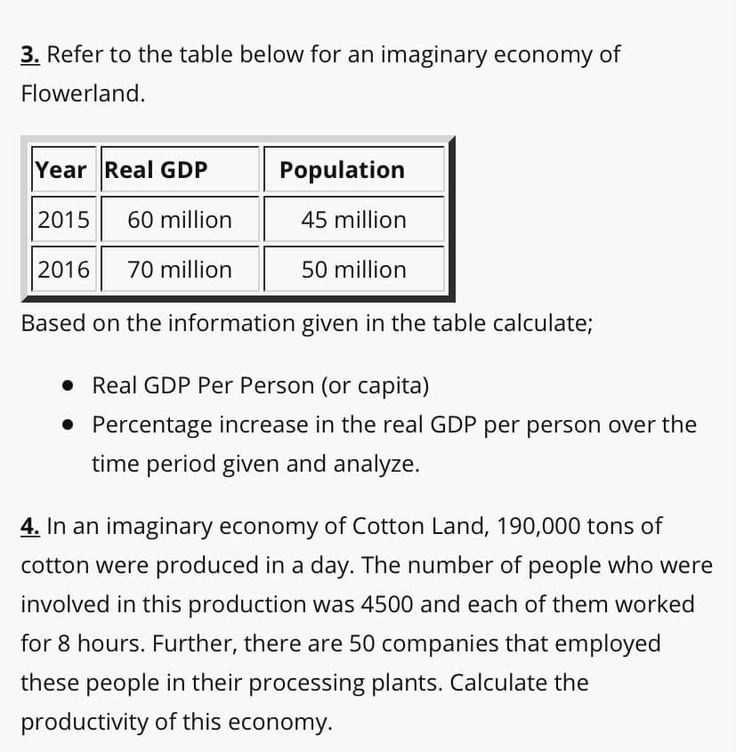 3. Refer to the table below for an imaginary economy of
Flowerland.
Year Real GDP
Population
2015
60 million
45 million
2016
70 million
50 million
Based on the information given in the table calculate;
• Real GDP Per Person (or capita)
• Percentage increase in the real GDP per person over the
time period given and analyze.
4. In an imaginary economy of Cotton Land, 190,000 tons of
cotton were produced in a day. The number of people who were
involved in this production was 4500 and each of them worked
for 8 hours. Further, there are 50 companies that employed
these people in their processing plants. Calculate the
productivity of this economy.

