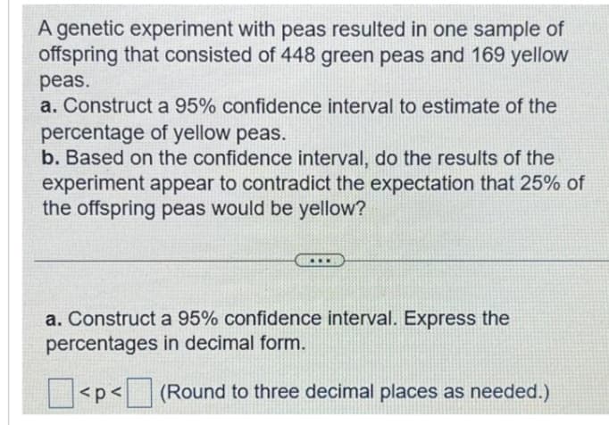 A genetic experiment with peas resulted in one sample of
offspring that consisted of 448 green peas and 169 yellow
peas.
a. Construct a 95% confidence interval to estimate of the
percentage of yellow peas.
b. Based on the confidence interval, do the results of the
experiment appear to contradict the expectation that 25% of
the offspring peas would be yellow?
a. Construct a 95% confidence interval. Express the
percentages in decimal form.
(Round to three decimal places as needed.)
<p<