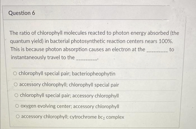 Question 6
The ratio of chlorophyll molecules reacted to photon energy absorbed (the
quantum yield) in bacterial photosynthetic reaction centers nears 100%.
This is because photon absorption causes an electron at the
to
instantaneously travel to the
O chlorophyll special pair; bacteriopheophytin
O accessory chlorophyll; chlorophyll special pair
O chlorophyll special pair; accessory chlorophyll
O oxygen evolving center; accessory chlorophyll
O accessory chlorophyll; cytrochrome bc complex
