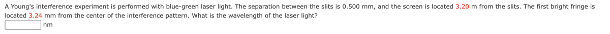 A Young's interference experiment is performed with blue-green laser light. The separation between the slits is 0.500 mm, and the screen is located 3.20 m from the slits. The first bright fringe is
located 3.24 mm from the center of the interference pattern. What is the wavelength of the laser light?
nm
