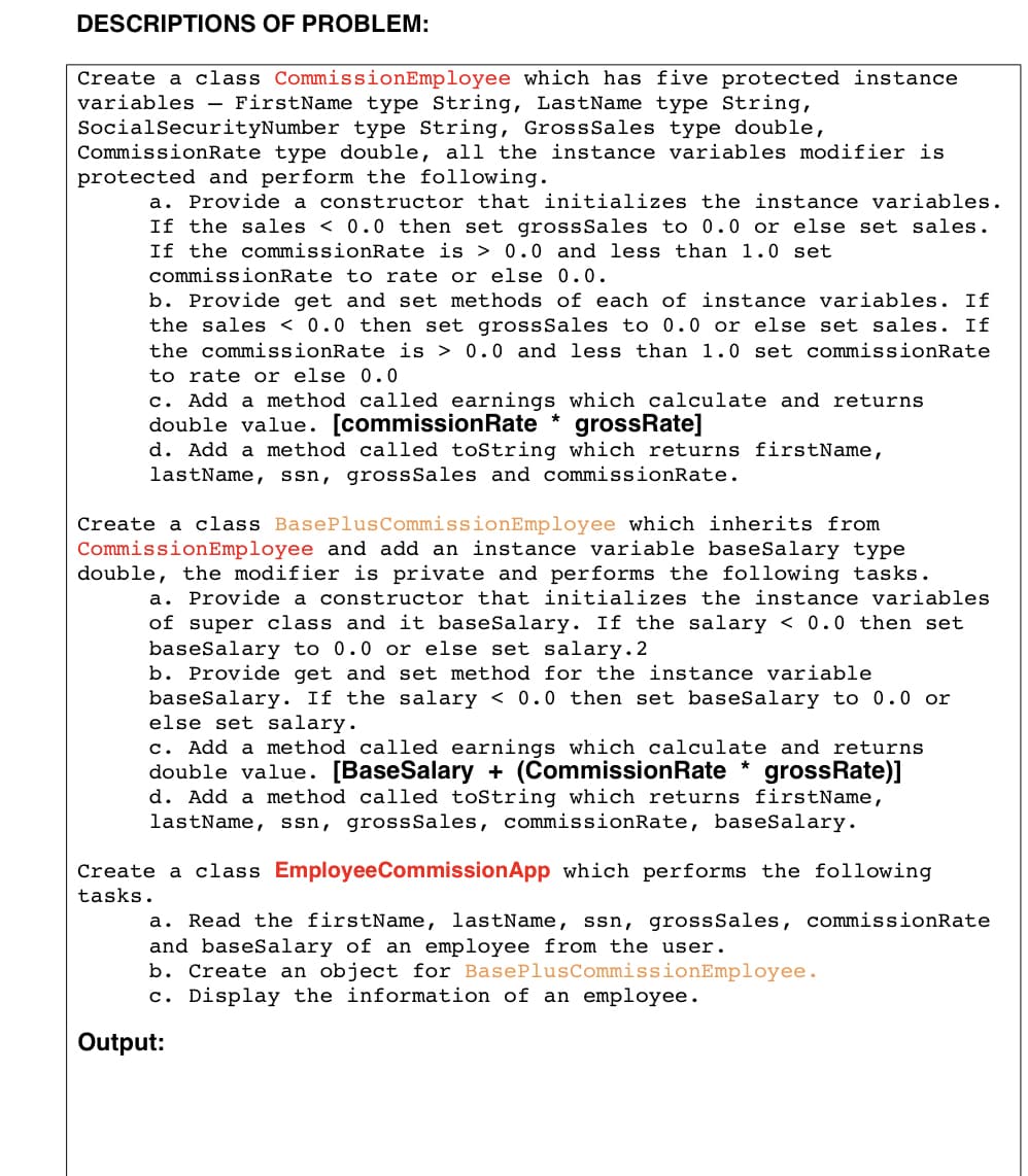 DESCRIPTIONS OF PROBLEM:
Create a class CommissionEmployee which has five protected instance
variables - FirstName type String, LastName type String,
SocialSecurityNumber type String, GrossSales type double,
CommissionRate type double, all the instance variables modifier is
protected and perform the following.
a. Provide a constructor that initializes the instance variables.
If the sales < 0.0 then set grossSales to 0.0 or else set sales.
If the commissionRate is > 0.0 and less than 1.0 set
commissionRate to rate or else 0.0.
b. Provide get and set methods of each of instance variables. If
the sales < 0.0 then set grossSales to 0.0 or else set sales. If
the commissionRate is > 0.0 and less than 1.0 set commissionRate
to rate or else 0.0
c. Add a method called earnings which calculate and returns
double value. [commissionRate *
d. Add a method called toString which returns firstName,
lastName, ssn, grossSales and commissionRate.
grossRate]
Create a class BasePlusCommissionEmployee which inherits from
CommissionEmployee and add an instance variable baseSalary type
double, the modifier is private and performs the following tasks.
a. Provide a constructor that initializes the instance variables
of super class and it baseSalary. If the salary < 0.0 then set
baseSalary to 0.0 or else set salary.2
b. Provide get and set method for the instance variable
baseSalary. If the salary < 0.0 then set baseSalary to 0.0 or
else set salary.
c. Add a method called earnings which calculate and returns
double value. [BaseSalary + (CommissionRate * grossRate)]
d. Add a method called toString which returns firstName,
lastName, ssn, grossSales, commissionRate, baseSalary.
Create a class EmployeeCommissionApp which performs the following
tasks.
Read the firstName, lastName, ssn, grossSales, commissionRate
and baseSalary of an employee from the user.
b. Create an object for BasePlusCommissionEmployee.
c. Display the information of an employee.
а.
Output:
