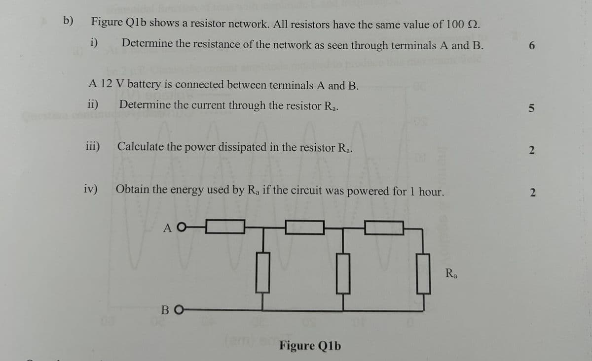 b) Figure Q1b shows a resistor network. All resistors have the same value of 100 2.
i)
Determine the resistance of the network as seen through terminals A and B.
6
A 12 V battery is connected between terminals A and B.
ii)
Determine the current through the resistor Ra.
5
iii)
Calculate the power dissipated in the resistor Ra.
2
iv)
Obtain the energy used by Ra if the circuit was powered for 1 hour.
2
A O
во
Figure Q1b
Ra