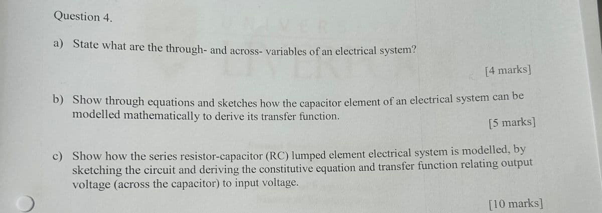 Question 4.
a) State what are the through- and across-variables of an electrical system?
[4 marks]
b) Show through equations and sketches how the capacitor element of an electrical system can be
modelled mathematically to derive its transfer function.
[5 marks]
c) Show how the series resistor-capacitor (RC) lumped element electrical system is modelled, by
sketching the circuit and deriving the constitutive equation and transfer function relating output
voltage (across the capacitor) to input voltage.
[10 marks]