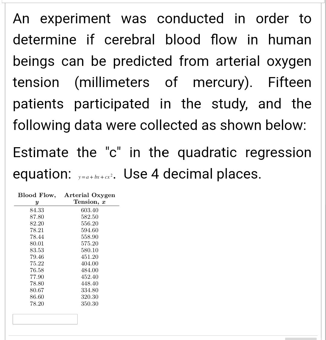 An experiment was conducted in order to
determine if cerebral blood flow in human
beings can be predicted from arterial oxygen
tension (millimeters of
of mercury). Fifteen
patients participated in the study, and the
following data were collected as shown below:
Estimate the "c" in the quadratic regression
equation: yah². Use 4 decimal places.
y=a+bx+cx².
Blood Flow, Arterial Oxygen
Tension, a
Y
84.33
87.80
82.20
78.21
78.44
80.01
83.53
79.46
75.22
76.58
77.90
78.80
80.67
86.60
78.20
603.40
582.50
556.20
594.60
558.90
575.20
580.10
451.20
404.00
484.00
452.40
448.40
334.80
320.30
350.30